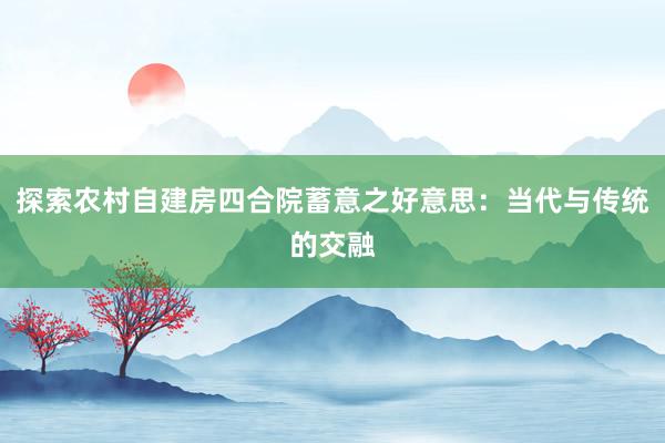 探索农村自建房四合院蓄意之好意思：当代与传统的交融