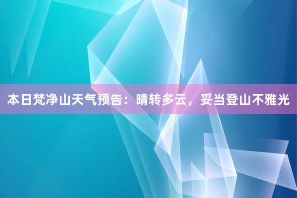 本日梵净山天气预告：晴转多云，妥当登山不雅光