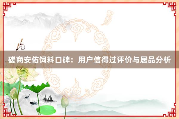 磋商安佑饲料口碑：用户信得过评价与居品分析