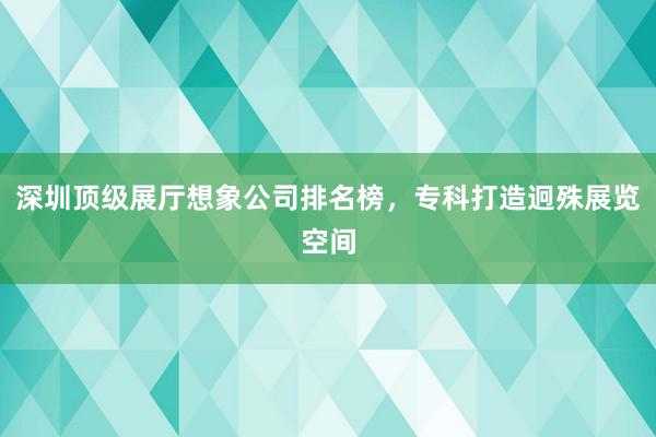 深圳顶级展厅想象公司排名榜，专科打造迥殊展览空间